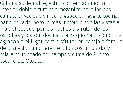 Cabaña sustentable, estilo contemporaneo, al interior doble altura con mezanine para las dos camas, privacidad y mucho espacio, nevera, cocina, baño privado, pero lo más increíble son las vistas al mar, el bosque, por las noches disfrutar de las estrellas y los sonidos naturales que hace cómodo y agradable el lugar para disfrutar en pareja o familia de una estancia diferente a lo acostumbrado, y relajarte rodeado del campo y clima de Puerto Escondido, Oaxaca.